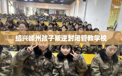 绍兴嵊州孩子叛逆封闭管教学校
