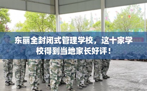 东丽全封闭式管理学校，这十家学校得到当地家长好评！