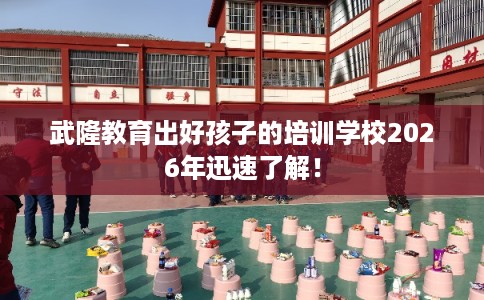 武隆教育出好孩子的培训学校2026年迅速了解！
