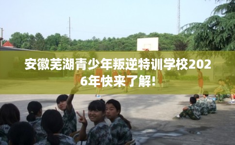 安徽芜湖青少年叛逆特训学校2026年快来了解!