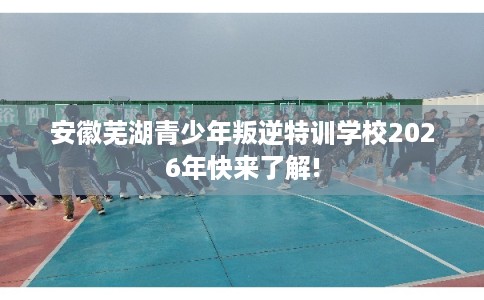 安徽芜湖青少年叛逆特训学校2026年快来了解!
