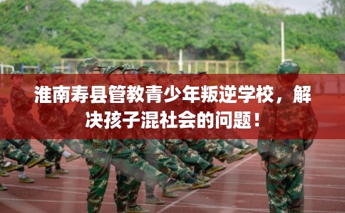 淮南寿县管教青少年叛逆学校，解决孩子混社会的问题！