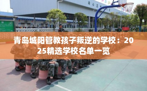 青岛城阳管教孩子叛逆的学校:2025精选学校名单一览 青岛城阳管教孩子叛逆的学校:2025精选学校名单一览