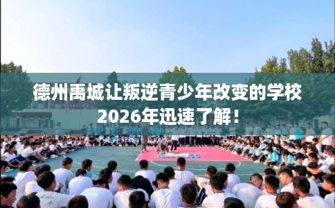 德州禹城让叛逆青少年改变的学校2026年迅速了解！
