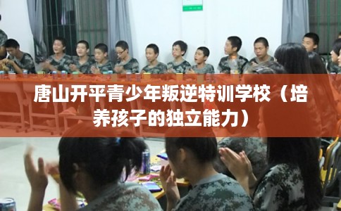 唐山开平青少年叛逆特训学校(培养孩子的独立能力) 唐山开平青少年叛逆特训学校(培养孩子的独立能力)
