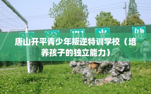 唐山开平青少年叛逆特训学校(培养孩子的独立能力) 唐山开平青少年叛逆特训学校(培养孩子的独立能力)