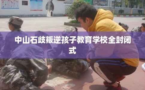 中山石歧叛逆孩子教育学校全封闭式 中山石歧叛逆孩子教育学校全封闭式