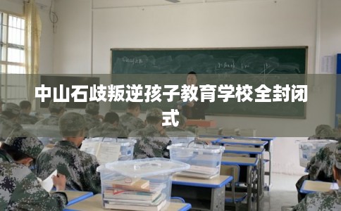 中山石歧叛逆孩子教育学校全封闭式