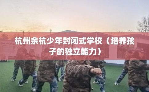 杭州余杭少年封闭式学校(培养孩子的独立能力) 杭州余杭少年封闭式学校(培养孩子的独立能力)