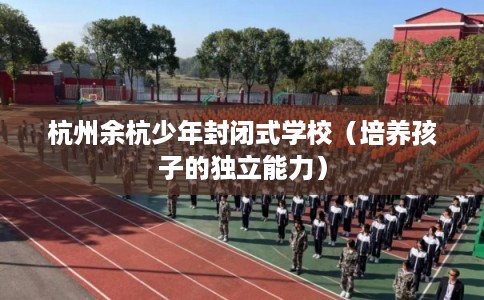 杭州余杭少年封闭式学校（培养孩子的独立能力）