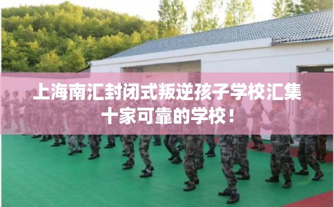 上海南汇封闭式叛逆孩子学校汇集十家可靠的学校！