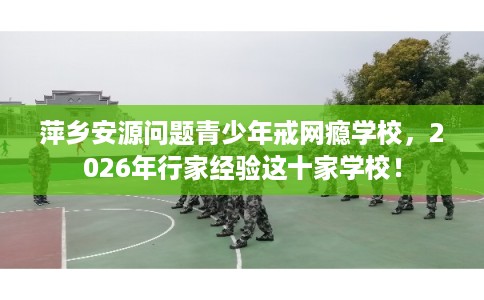 萍乡安源问题青少年戒网瘾学校,2026年行家经验这十家学校! 萍乡安源问题青少年戒网瘾学校,2026年行家经验这十家学校!