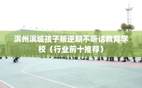 滨州滨城孩子叛逆期不听话教育学校（行业前十推荐）