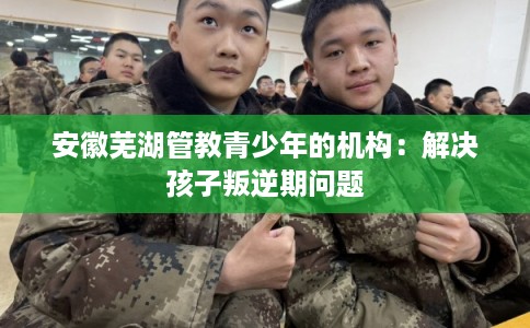 安徽芜湖管教青少年的机构：解决孩子叛逆期问题