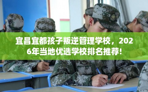 宜昌宜都孩子叛逆管理学校,2026年当地优选学校排名推荐! 宜昌宜都孩子叛逆管理学校,2026年当地优选学校排名推荐!
