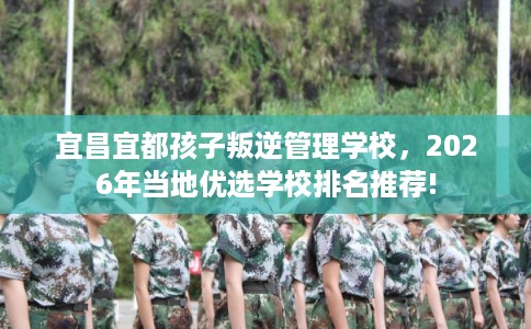 宜昌宜都孩子叛逆管理学校,2026年当地优选学校排名推荐! 宜昌宜都孩子叛逆管理学校,2026年当地优选学校排名推荐!