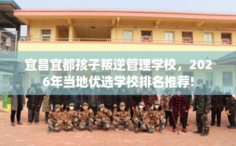 宜昌宜都孩子叛逆管理学校,2026年当地优选学校排名推荐! 宜昌宜都孩子叛逆管理学校,2026年当地优选学校排名推荐!
