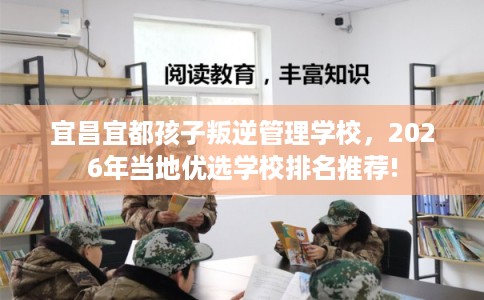 宜昌宜都孩子叛逆管理学校，2026年当地优选学校排名推荐!