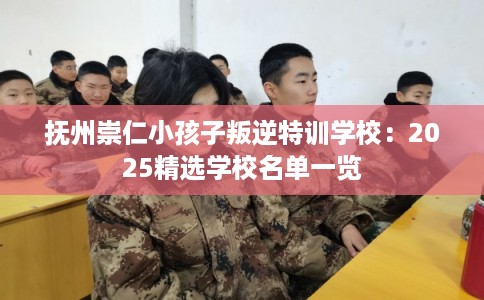 抚州崇仁小孩子叛逆特训学校:2025精选学校名单一览 抚州崇仁小孩子叛逆特训学校:2025精选学校名单一览
