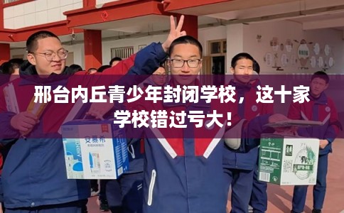 邢台内丘青少年封闭学校,这十家学校错过亏大! 邢台内丘青少年封闭学校,这十家学校错过亏大!