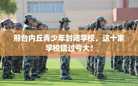 邢台内丘青少年封闭学校,这十家学校错过亏大! 邢台内丘青少年封闭学校,这十家学校错过亏大!
