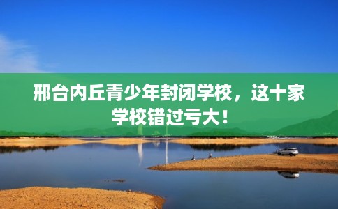 邢台内丘青少年封闭学校，这十家学校错过亏大！
