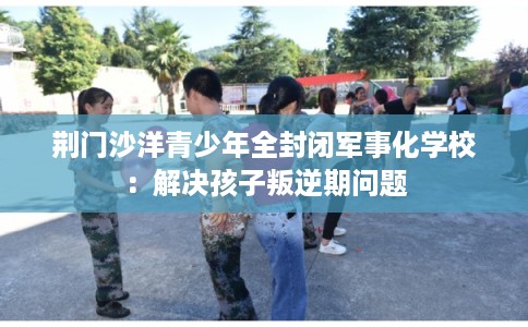 荆门沙洋青少年全封闭军事化学校：解决孩子叛逆期问题