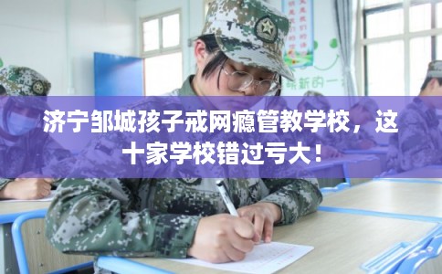 济宁邹城孩子戒网瘾管教学校，这十家学校错过亏大！