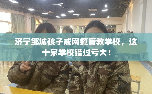 济宁邹城孩子戒网瘾管教学校，这十家学校错过亏大！