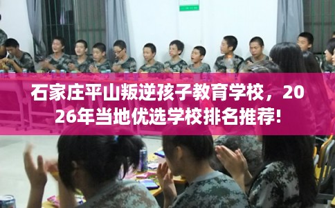 石家庄平山叛逆孩子教育学校，2026年当地优选学校排名推荐!