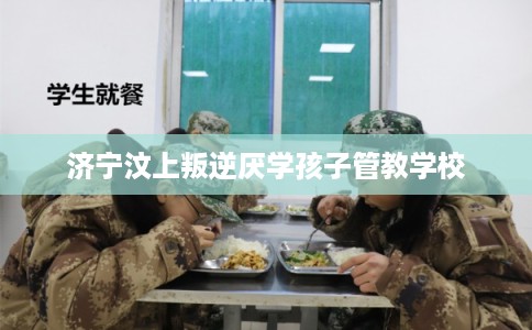 济宁汶上叛逆厌学孩子管教学校 济宁汶上叛逆厌学孩子管教学校
