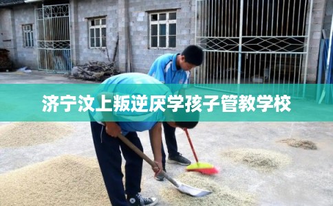 济宁汶上叛逆厌学孩子管教学校 济宁汶上叛逆厌学孩子管教学校