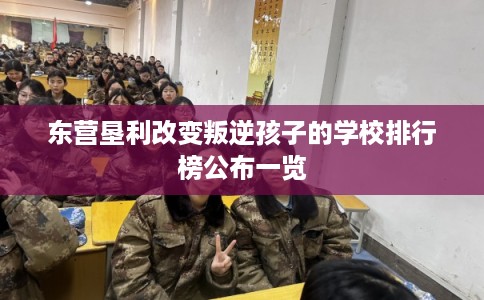 东营垦利改变叛逆孩子的学校排行榜公布一览 东营垦利改变叛逆孩子的学校排行榜公布一览