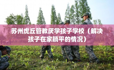 苏州虎丘管教厌学孩子学校（解决孩子在家躺平的情况）