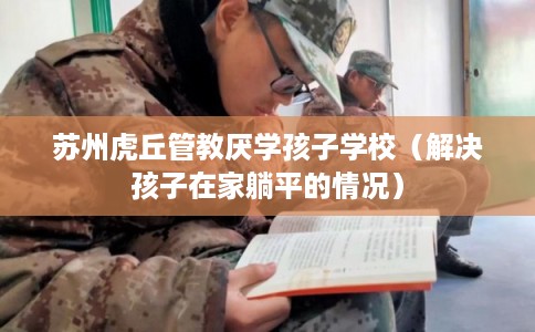 苏州虎丘管教厌学孩子学校（解决孩子在家躺平的情况）
