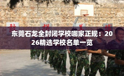 东莞石龙全封闭学校哪家正规：2026精选学校名单一览