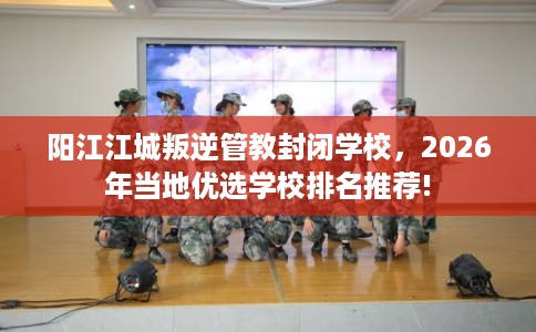 阳江江城叛逆管教封闭学校,2026年当地优选学校排名推荐! 阳江江城叛逆管教封闭学校,2026年当地优选学校排名推荐!