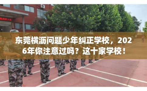 东莞横沥问题少年纠正学校，2026年你注意过吗？这十家学校！