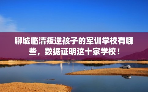 聊城临清叛逆孩子的军训学校有哪些,数据证明这十家学校! 聊城临清叛逆孩子的军训学校有哪些,数据证明这十家学校!
