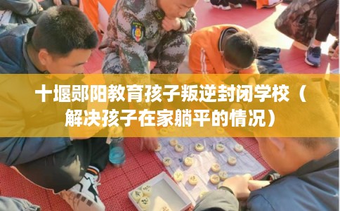 十堰郧阳教育孩子叛逆封闭学校（解决孩子在家躺平的情况）