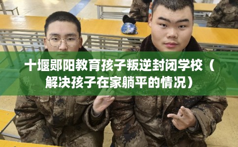 十堰郧阳教育孩子叛逆封闭学校（解决孩子在家躺平的情况）