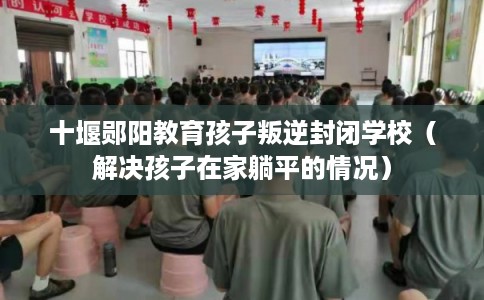 十堰郧阳教育孩子叛逆封闭学校（解决孩子在家躺平的情况）