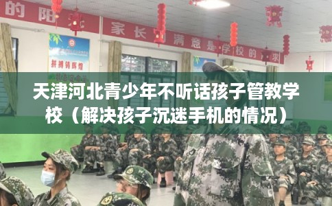 天津河北青少年不听话孩子管教学校（解决孩子沉迷手机的情况）