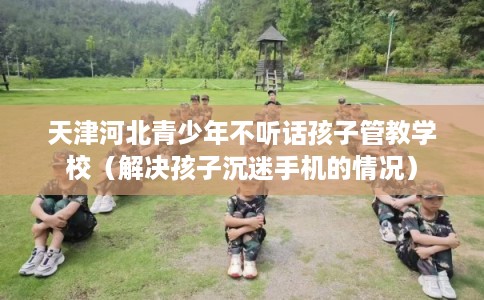 天津河北青少年不听话孩子管教学校（解决孩子沉迷手机的情况）