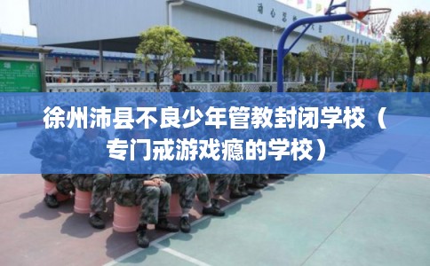 徐州沛县不良少年管教封闭学校(专门戒游戏瘾的学校) 徐州沛县不良少年管教封闭学校(专门戒游戏瘾的学校)