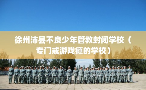 徐州沛县不良少年管教封闭学校（专门戒游戏瘾的学校）