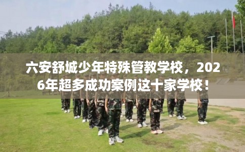 六安舒城少年特殊管教学校，2026年超多成功案例这十家学校！
