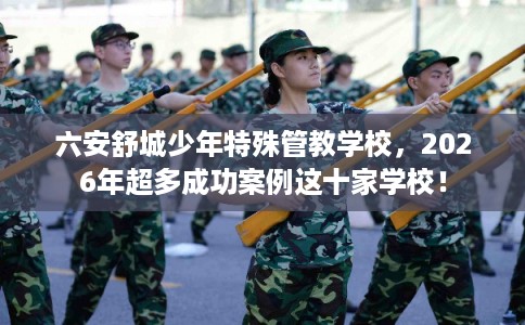 六安舒城少年特殊管教学校，2026年超多成功案例这十家学校！