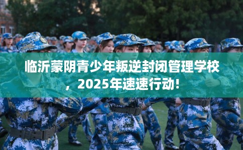 临沂蒙阴青少年叛逆封闭管理学校,2025年速速行动! 临沂蒙阴青少年叛逆封闭管理学校,2025年速速行动!