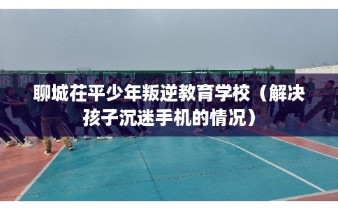 聊城茌平少年叛逆教育学校（解决孩子沉迷手机的情况）